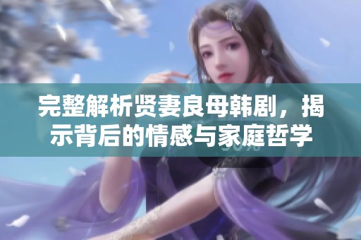 完整解析贤妻良母韩剧，揭示背后的情感与家庭哲学