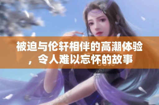 被迫与伦轩相伴的高潮体验，令人难以忘怀的故事