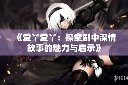 《爱丫爱丫：探索剧中深情故事的魅力与启示》
