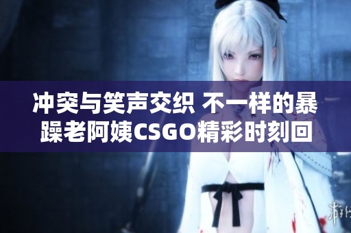 冲突与笑声交织 不一样的暴躁老阿姨CSGO精彩时刻回顾