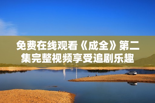 免费在线观看《成全》第二集完整视频享受追剧乐趣