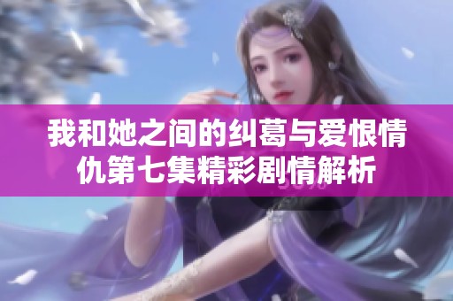 我和她之间的纠葛与爱恨情仇第七集精彩剧情解析