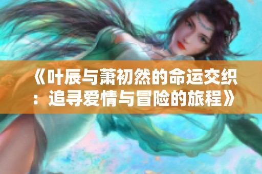 《叶辰与萧初然的命运交织：追寻爱情与冒险的旅程》