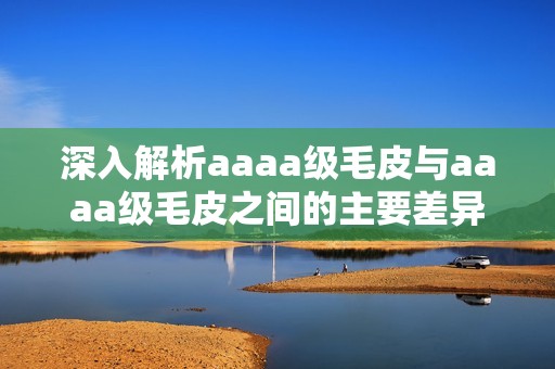 深入解析aaaa级毛皮与aaaa级毛皮之间的主要差异