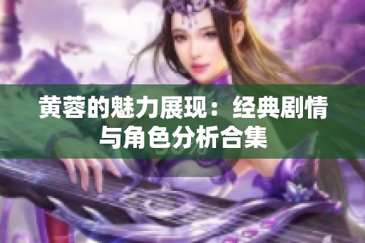 黄蓉的魅力展现：经典剧情与角色分析合集