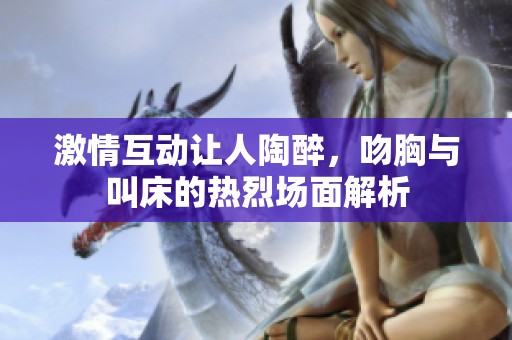 激情互动让人陶醉，吻胸与叫床的热烈场面解析