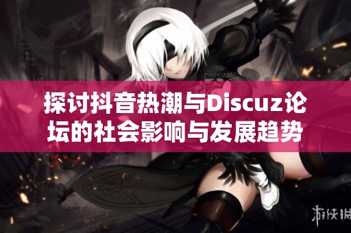 探讨抖音热潮与Discuz论坛的社会影响与发展趋势
