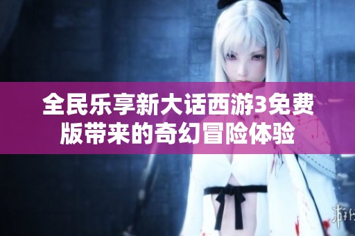 全民乐享新大话西游3免费版带来的奇幻冒险体验
