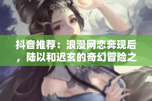 抖音推荐：浪漫网恋奔现后，陆以和迟玄的奇幻冒险之旅