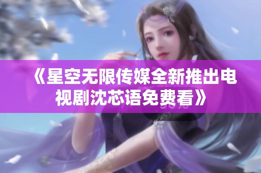 《星空无限传媒全新推出电视剧沈芯语免费看》