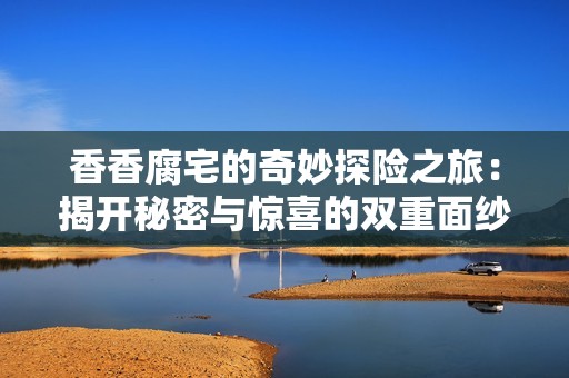 香香腐宅的奇妙探险之旅：揭开秘密与惊喜的双重面纱
