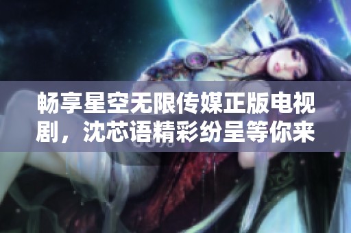 畅享星空无限传媒正版电视剧，沈芯语精彩纷呈等你来看！