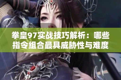拳皇97实战技巧解析：哪些指令组合最具威胁性与难度