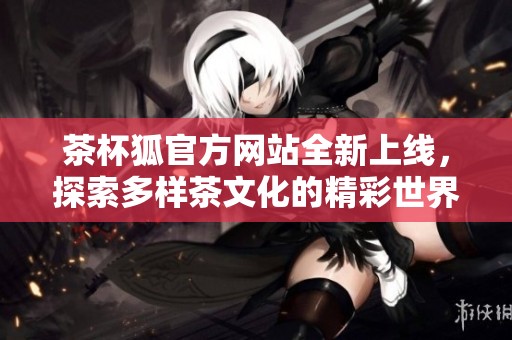 茶杯狐官方网站全新上线，探索多样茶文化的精彩世界