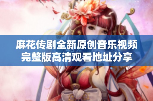麻花传剧全新原创音乐视频完整版高清观看地址分享