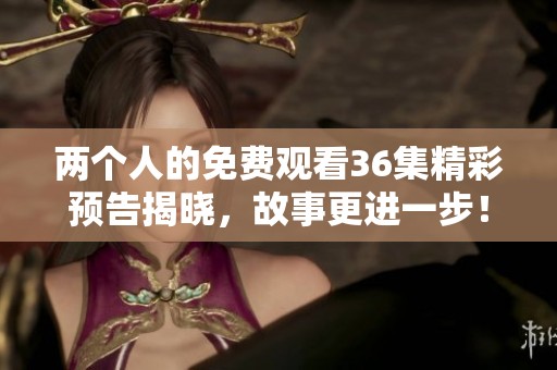 两个人的免费观看36集精彩预告揭晓，故事更进一步！