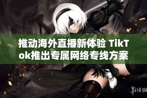 推动海外直播新体验 TikTok推出专属网络专线方案