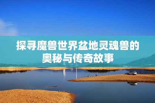 探寻魔兽世界盆地灵魂兽的奥秘与传奇故事