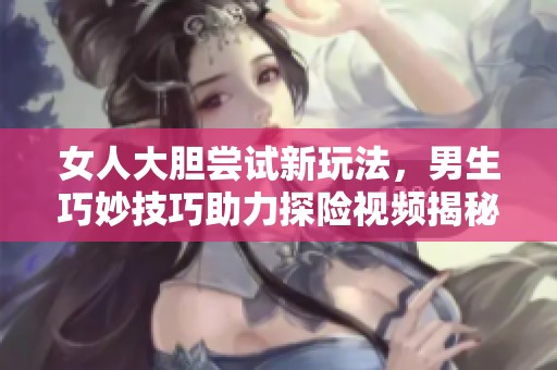 女人大胆尝试新玩法，男生巧妙技巧助力探险视频揭秘