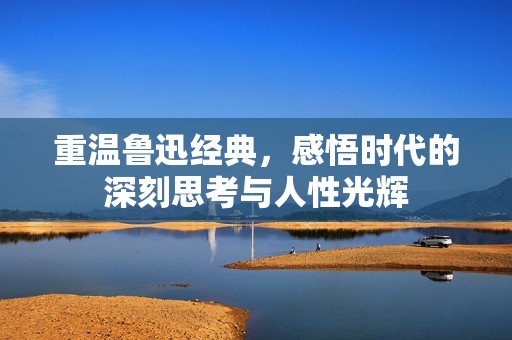 重温鲁迅经典，感悟时代的深刻思考与人性光辉