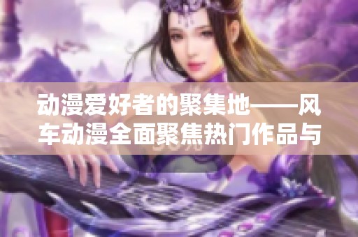 动漫爱好者的聚集地——风车动漫全面聚焦热门作品与资讯