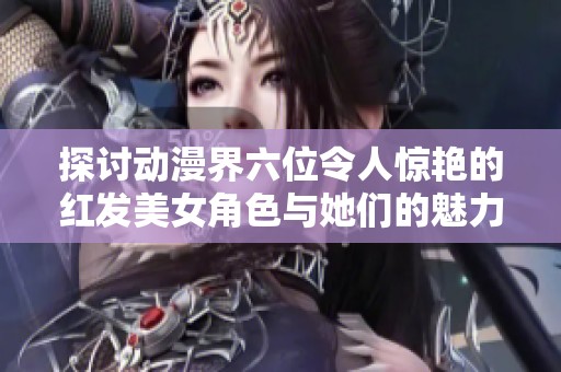 探讨动漫界六位令人惊艳的红发美女角色与她们的魅力特色