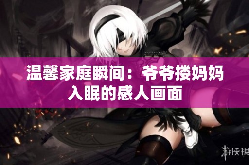 温馨家庭瞬间：爷爷搂妈妈入眠的感人画面