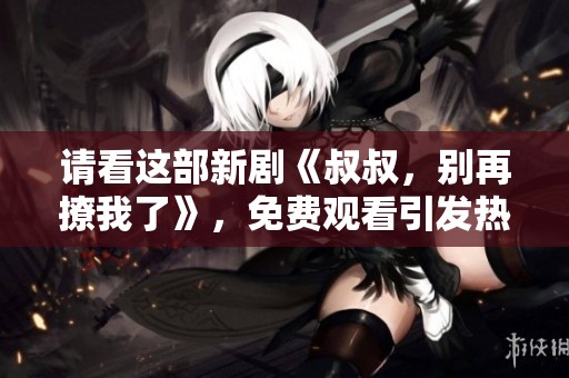 请看这部新剧《叔叔，别再撩我了》，免费观看引发热议