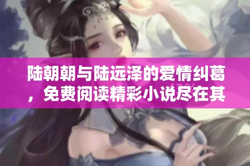陆朝朝与陆远泽的爱情纠葛，免费阅读精彩小说尽在其中
