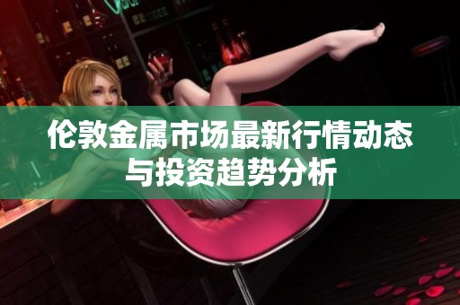 伦敦金属市场最新行情动态与投资趋势分析