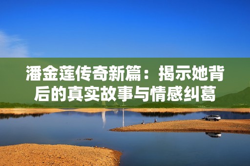 潘金莲传奇新篇：揭示她背后的真实故事与情感纠葛