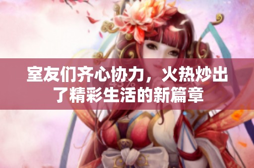 室友们齐心协力，火热炒出了精彩生活的新篇章