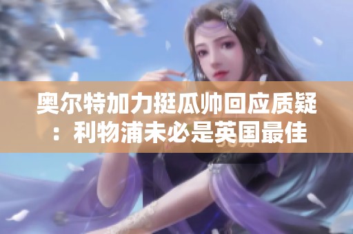 奥尔特加力挺瓜帅回应质疑：利物浦未必是英国最佳