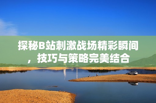 探秘B站刺激战场精彩瞬间，技巧与策略完美结合
