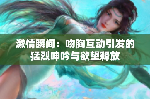 激情瞬间：吻胸互动引发的猛烈呻吟与欲望释放