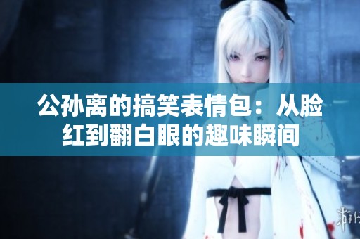公孙离的搞笑表情包：从脸红到翻白眼的趣味瞬间