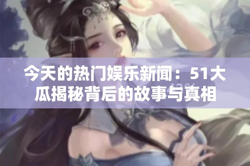 今天的热门娱乐新闻：51大瓜揭秘背后的故事与真相
