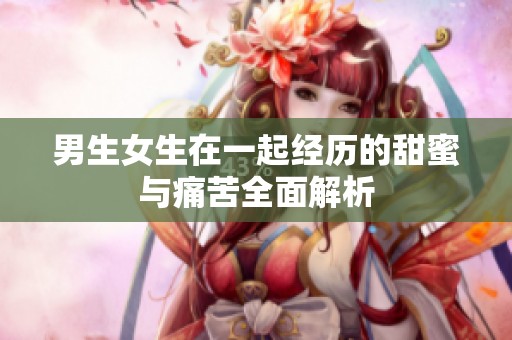 男生女生在一起经历的甜蜜与痛苦全面解析