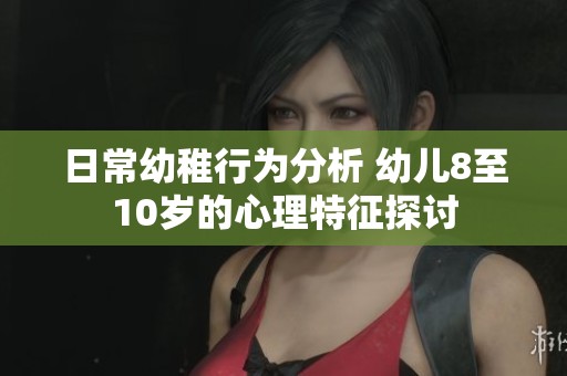 日常幼稚行为分析 幼儿8至10岁的心理特征探讨