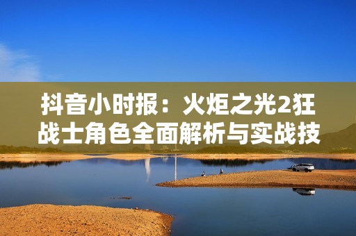 抖音小时报：火炬之光2狂战士角色全面解析与实战技巧揭秘