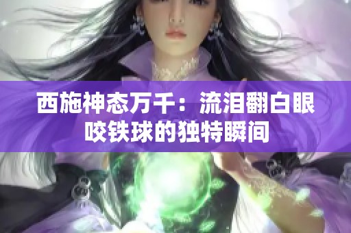 西施神态万千：流泪翻白眼咬铁球的独特瞬间