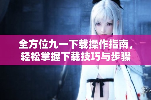 全方位九一下载操作指南，轻松掌握下载技巧与步骤