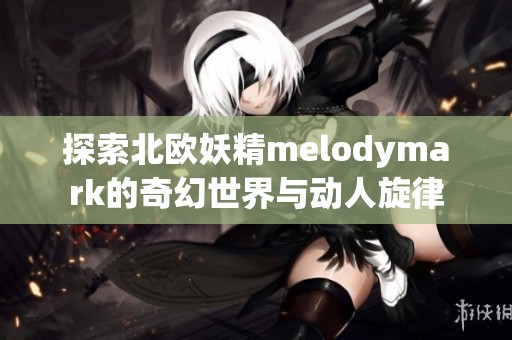 探索北欧妖精melodymark的奇幻世界与动人旋律