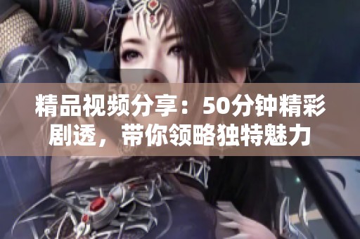 精品视频分享：50分钟精彩剧透，带你领略独特魅力