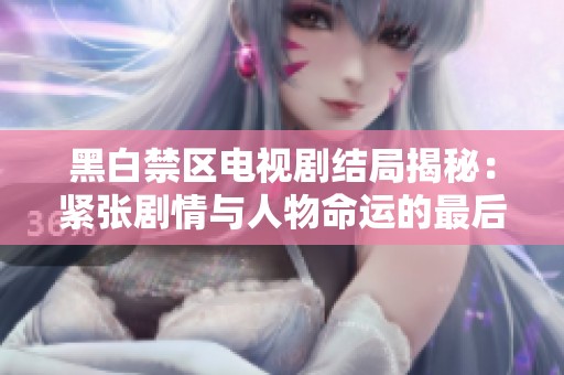 黑白禁区电视剧结局揭秘：紧张剧情与人物命运的最后抉择