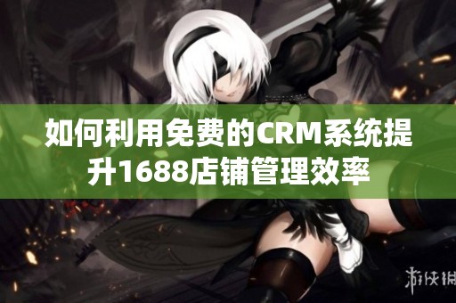 如何利用免费的CRM系统提升1688店铺管理效率