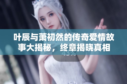 叶辰与萧初然的传奇爱情故事大揭秘，终章揭晓真相