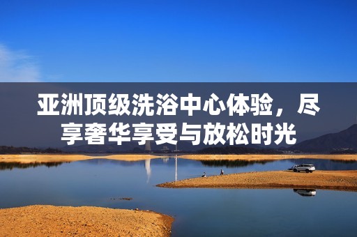 亚洲顶级洗浴中心体验，尽享奢华享受与放松时光