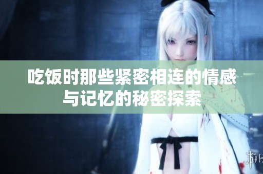 吃饭时那些紧密相连的情感与记忆的秘密探索