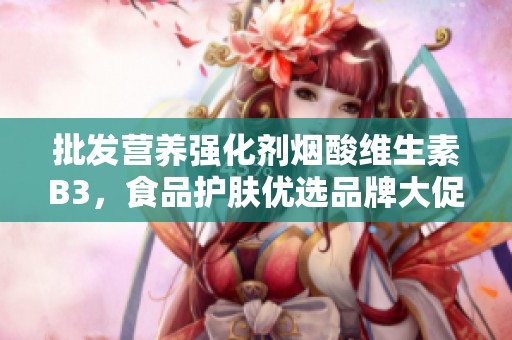 批发营养强化剂烟酸维生素B3，食品护肤优选品牌大促销